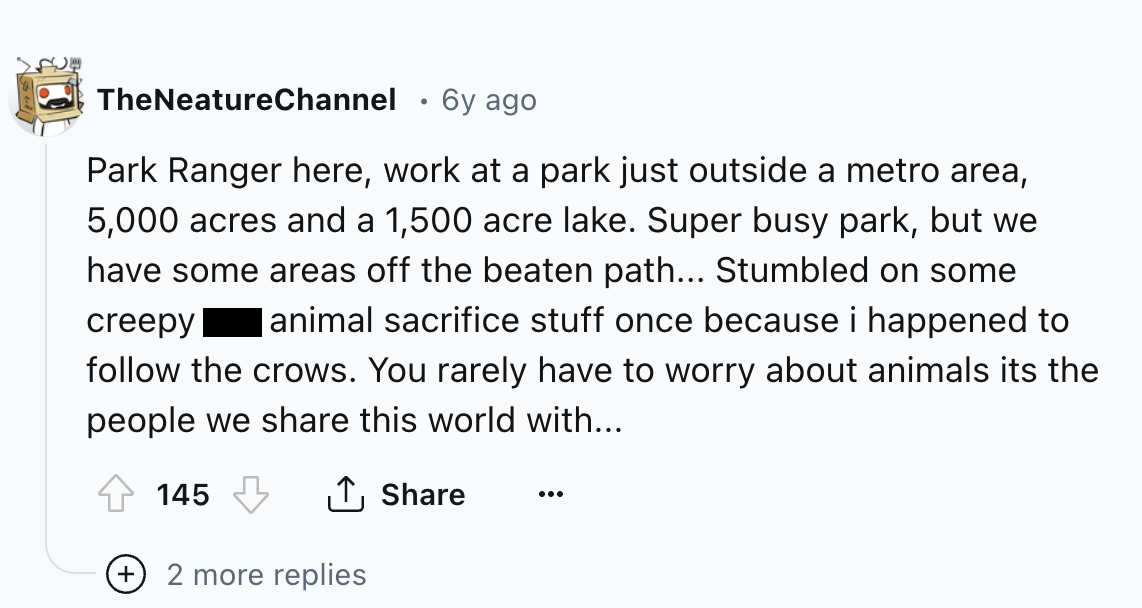 number - TheNeatureChannel 6y ago Park Ranger here, work at a park just outside a metro area, 5,000 acres and a 1,500 acre lake. Super busy park, but we have some areas off the beaten path... Stumbled on some creepy animal sacrifice stuff once because i h